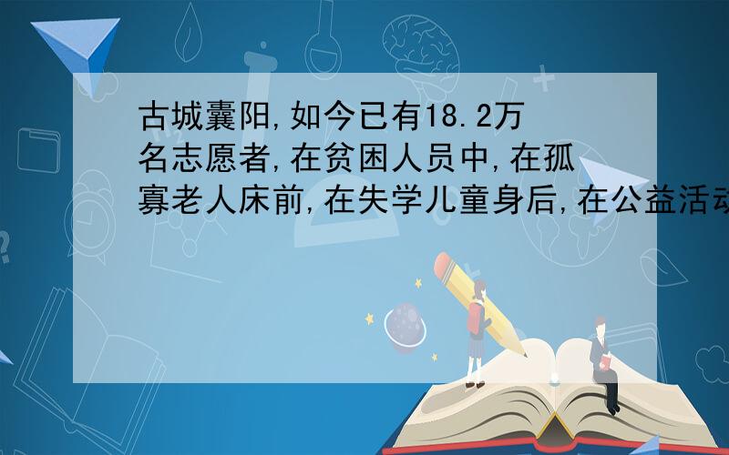 古城囊阳,如今已有18.2万名志愿者,在贫困人员中,在孤寡老人床前,在失学儿童身后,在公益活动现场,他们用有力的臂膀撑起弱势群体的天空,用温暖的双手焐热无数冰封的心灵.他们崇高的志愿