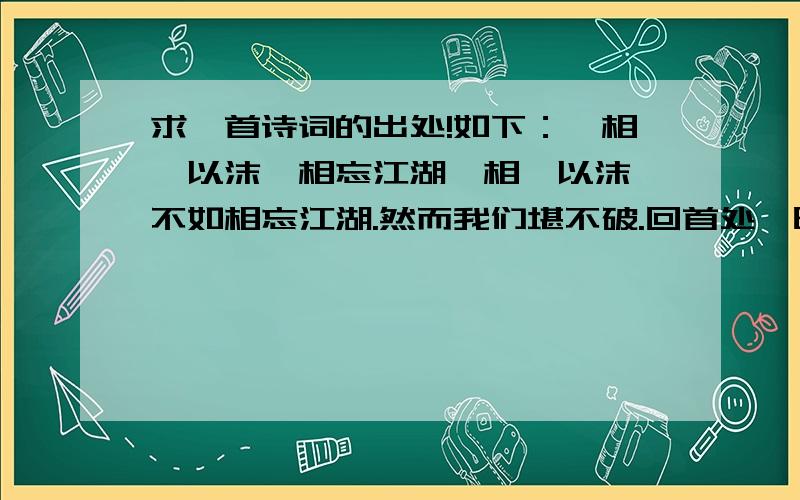 求一首诗词的出处!如下：《相濡以沫,相忘江湖》相濡以沫,不如相忘江湖.然而我们堪不破.回首处,时光荏苒,一刹成灰,青丝已成白头.唯有长锋在手,血仍未冷,易水犹寒.再转身,不入江湖.