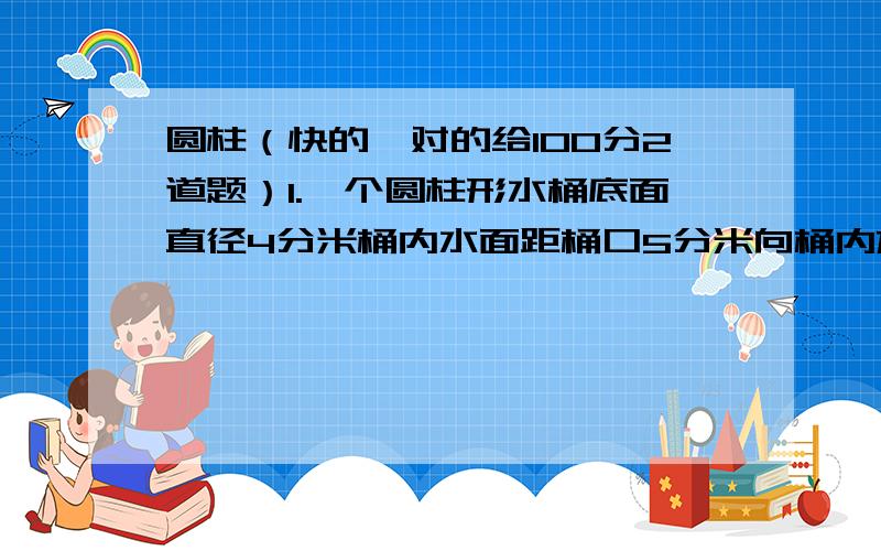 圆柱（快的,对的给100分2道题）1.一个圆柱形水桶底面直径4分米桶内水面距桶口5分米向桶内放入一些石子,水溢出3千克求石子体积.（1立方分米水种1千克）2.有两个大小不同的圆柱体,大圆柱