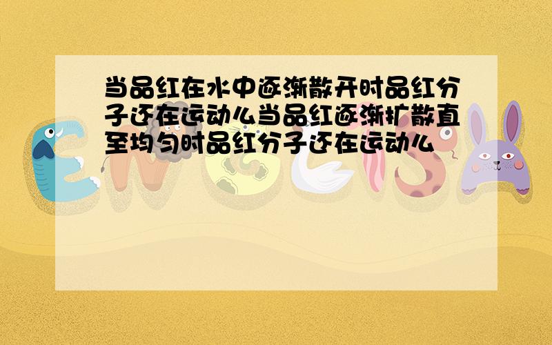 当品红在水中逐渐散开时品红分子还在运动么当品红逐渐扩散直至均匀时品红分子还在运动么