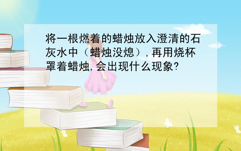 将一根燃着的蜡烛放入澄清的石灰水中（蜡烛没熄）,再用烧杯罩着蜡烛,会出现什么现象?