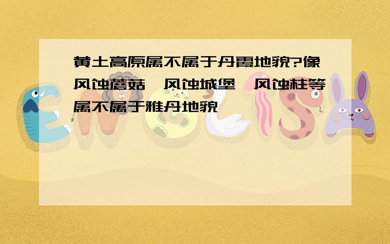 黄土高原属不属于丹霞地貌?像风蚀蘑菇,风蚀城堡,风蚀柱等属不属于雅丹地貌