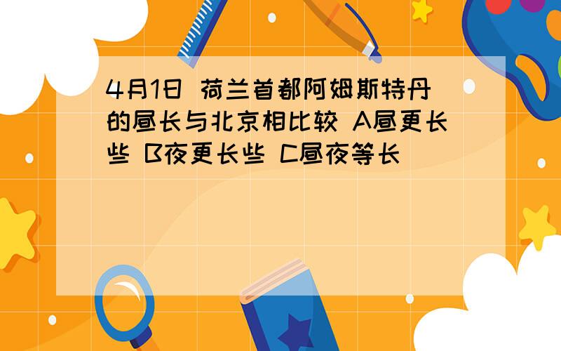 4月1日 荷兰首都阿姆斯特丹的昼长与北京相比较 A昼更长些 B夜更长些 C昼夜等长