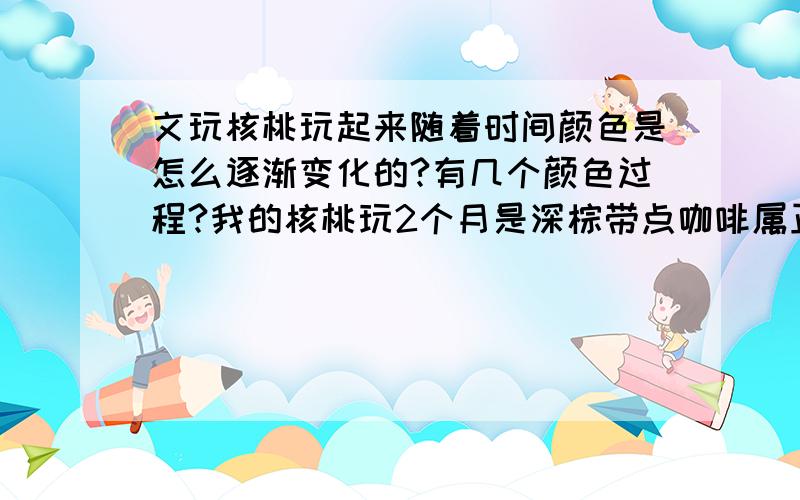 文玩核桃玩起来随着时间颜色是怎么逐渐变化的?有几个颜色过程?我的核桃玩2个月是深棕带点咖啡属正常么?我手是汗手 挺多汗。我的意思是买的时候是土黄-牛皮色-棕色-深棕-咖啡-巧克力-