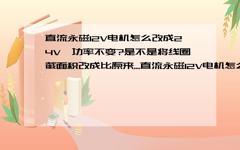 直流永磁12V电机怎么改成24V,功率不变?是不是将线圈截面积改成比原来...直流永磁12V电机怎么改成24V,功率不变?是不是将线圈截面积改成比原来小2分之1,线圈总长度是原来2倍,圈数也是原来2倍