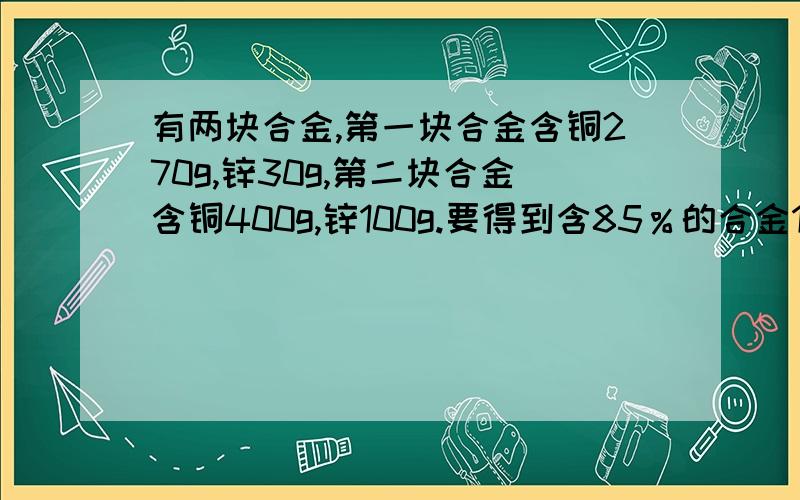 有两块合金,第一块合金含铜270g,锌30g,第二块合金含铜400g,锌100g.要得到含85％的合金100g,应从这两块合金中各取多少克?