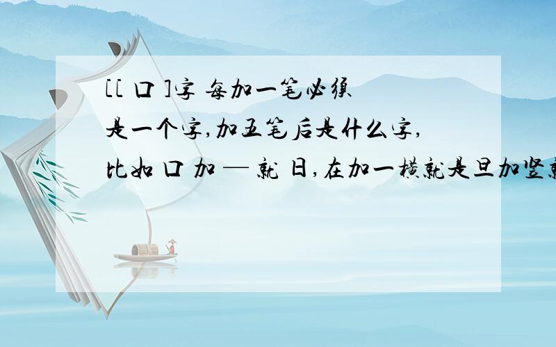 [[ 口 ]字 每加一笔必须是一个字,加五笔后是什么字,比如 口 加 — 就 日,在加一横就是旦加竖就是早加五笔后是什么字呢,你们不要和我加一样的,因为我这个字加不了五比,想想别的字吧.加出