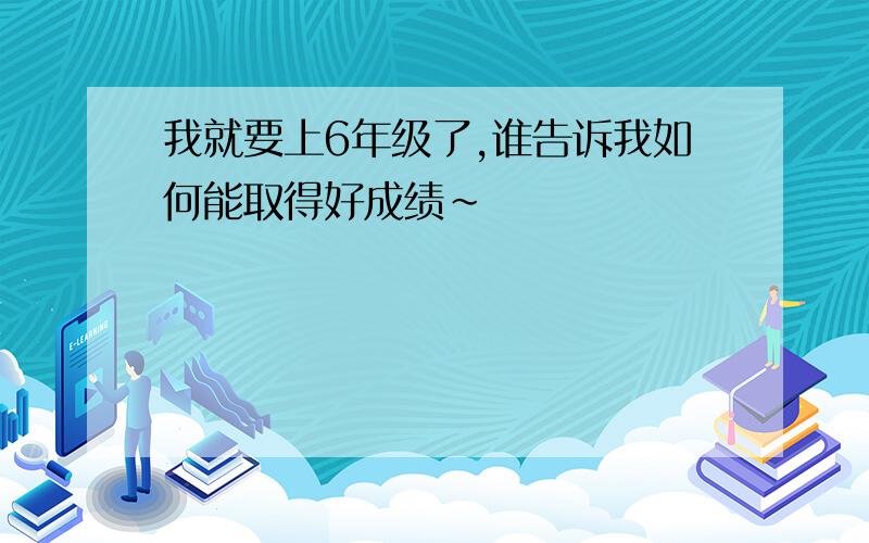 我就要上6年级了,谁告诉我如何能取得好成绩~