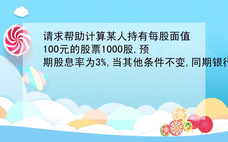 请求帮助计算某人持有每股面值100元的股票1000股,预期股息率为3%,当其他条件不变,同期银行利率从2.5%降为2%时,他的股票（）A.升值35000元 B.升值30000,C.贬值25000元 D.贬值20000元请选择正确答案