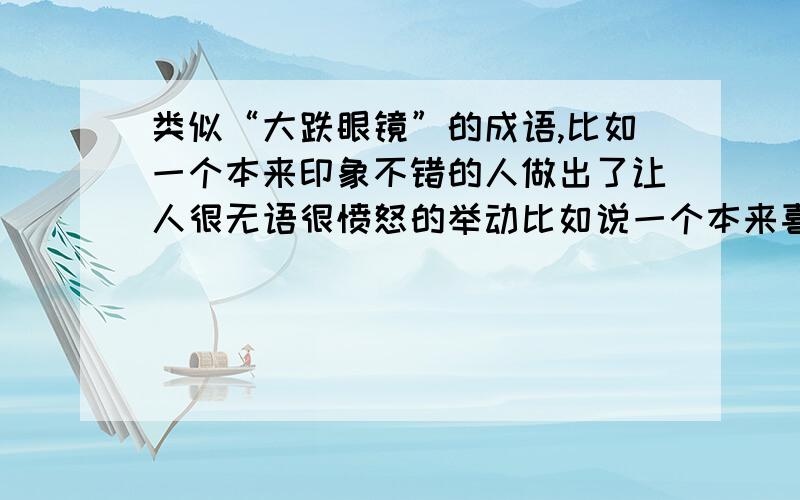 类似“大跌眼镜”的成语,比如一个本来印象不错的人做出了让人很无语很愤怒的举动比如说一个本来喜欢的偶像,却做出了让人愤怒无语的举动,对她的印象直线下降,用什么成语好呢.用“大