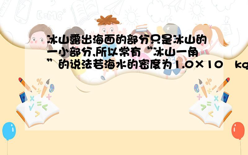 冰山露出海面的部分只是冰山的一小部分,所以常有“冰山一角”的说法若海水的密度为1.0×10³kg/m³,冰的密度为0.9×10³kg/m³,则冰山露出海面的体积是总体积的几分之几!（我只知