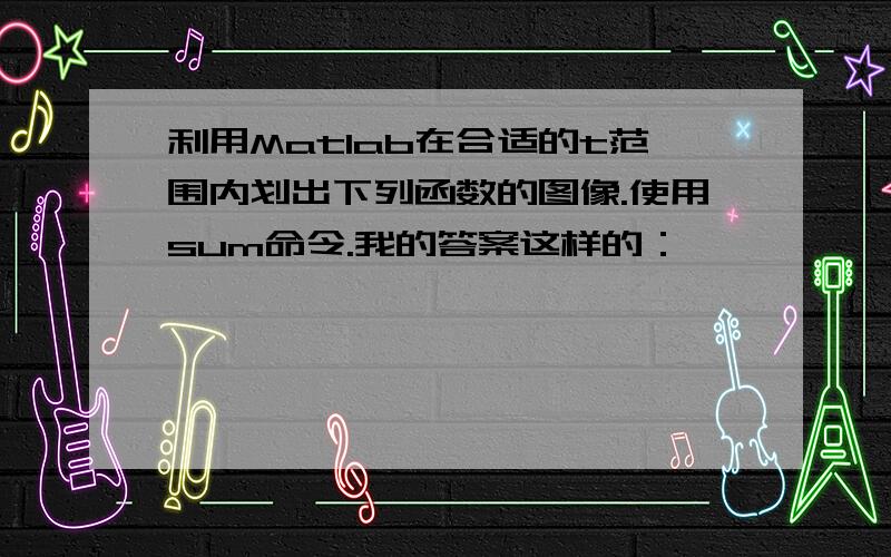 利用Matlab在合适的t范围内划出下列函数的图像.使用sum命令.我的答案这样的：——————————————t=0:0.01:5;k=1:10;xk=cos(2*pi*k.*t);%这句有错,搞不定x=sum(xk);plot(t,x)—————————