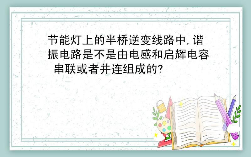 节能灯上的半桥逆变线路中,谐振电路是不是由电感和启辉电容 串联或者并连组成的?