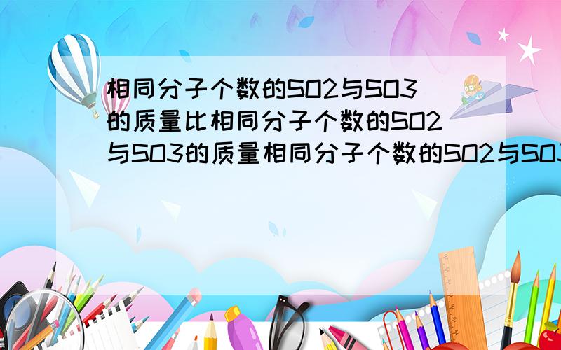 相同分子个数的SO2与SO3的质量比相同分子个数的SO2与SO3的质量相同分子个数的SO2与SO3的质量比：_____相同氧原子的SO2与SO3质量比：_____,分子个数比：_____相同质量SO2与SO3个数比：_____,氧原子个