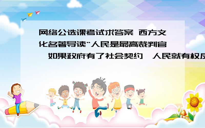 网络公选课考试求答案 西方文化名著导读“人民是最高裁判官,如果政府有了社会契约,人民就有权反抗.”反映的是洛克的哪个观点?(2.00分)A.有限政府观B.人权观念C.自由观念D.财产观念康德伦