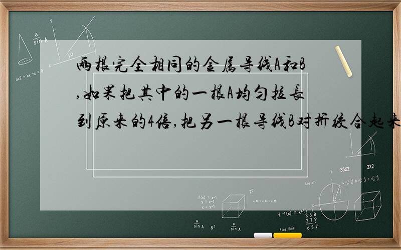 两根完全相同的金属导线A和B,如果把其中的一根A均匀拉长到原来的4倍,把另一根导线B对折绞合起来,则它们