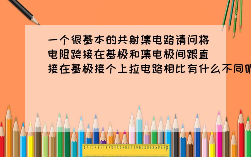 一个很基本的共射集电路请问将电阻跨接在基极和集电极间跟直接在基极接个上拉电路相比有什么不同呢?我觉得好像有些负反馈.这种形式的电路有什么优点呢?