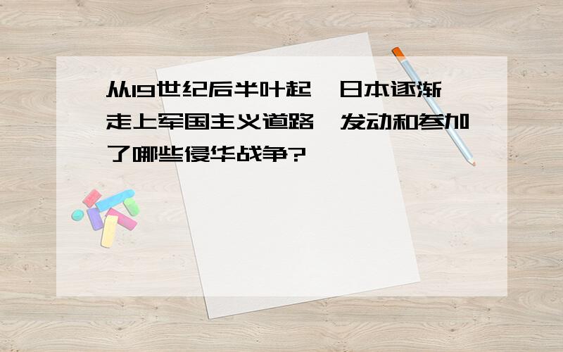 从19世纪后半叶起,日本逐渐走上军国主义道路,发动和参加了哪些侵华战争?