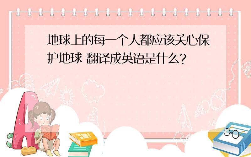 地球上的每一个人都应该关心保护地球 翻译成英语是什么?