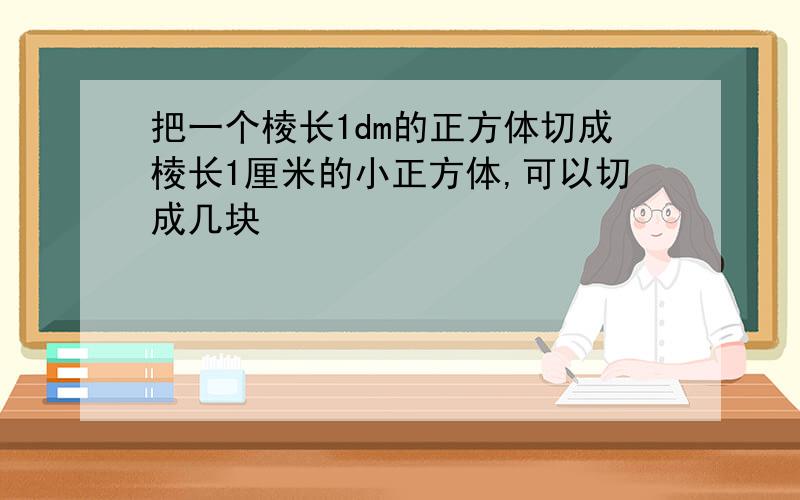 把一个棱长1dm的正方体切成棱长1厘米的小正方体,可以切成几块