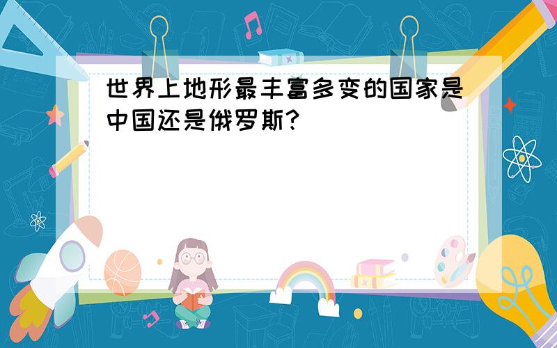 世界上地形最丰富多变的国家是中国还是俄罗斯?