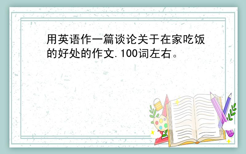 用英语作一篇谈论关于在家吃饭的好处的作文.100词左右。