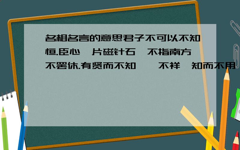 名相名言的意思君子不可以不知恒.臣心一片磁针石,不指南方不罢休.有贤而不知,一不祥,知而不用,二不祥,用而不任,三不祥.非淡泊无以明志,非宁静无以致远.先天下之忧而忧,后天下之乐而乐.