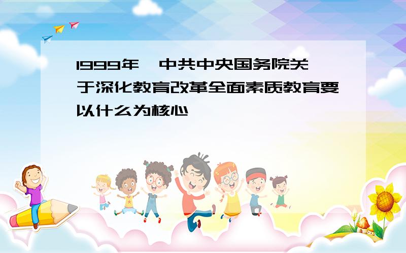 1999年,中共中央国务院关于深化教育改革全面素质教育要以什么为核心