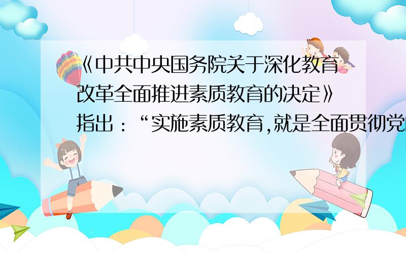 《中共中央国务院关于深化教育改革全面推进素质教育的决定》指出：“实施素质教育,就是全面贯彻党的教育方针,以提高国民素质为根本宗旨,以培养学生的创新精神和实践能力为重点.”