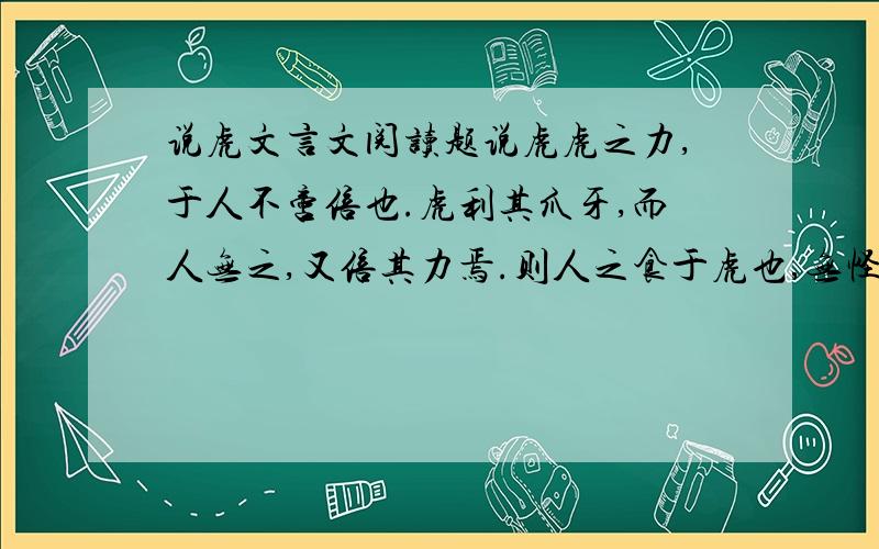 说虎文言文阅读题说虎虎之力,于人不啻倍也.虎利其爪牙,而人无之,又倍其力焉.则人之食于虎也,无怪矣.然虎之食人不恒见,而虎之皮人常寝处之,何哉?虎用力,人用智；虎自用其爪牙,而人用物.