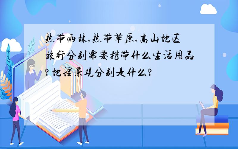 热带雨林,热带草原,高山地区旅行分别需要携带什么生活用品?地理景观分别是什么?