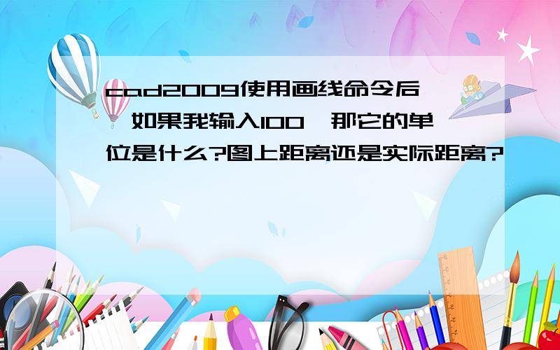 cad2009使用画线命令后,如果我输入100,那它的单位是什么?图上距离还是实际距离?