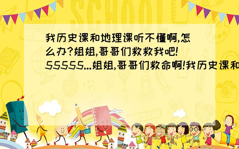 我历史课和地理课听不懂啊,怎么办?姐姐,哥哥们救救我吧!55555...姐姐,哥哥们救命啊!我历史课和地理课我听不懂!1