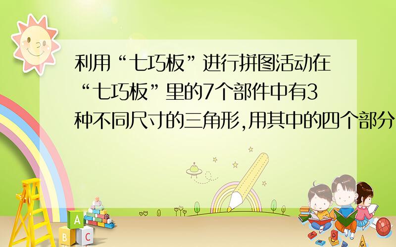 利用“七巧板”进行拼图活动在“七巧板”里的7个部件中有3种不同尺寸的三角形,用其中的四个部分：1个大三角形、2个小三角形和1个小正方形还能拼出一个大三角形.