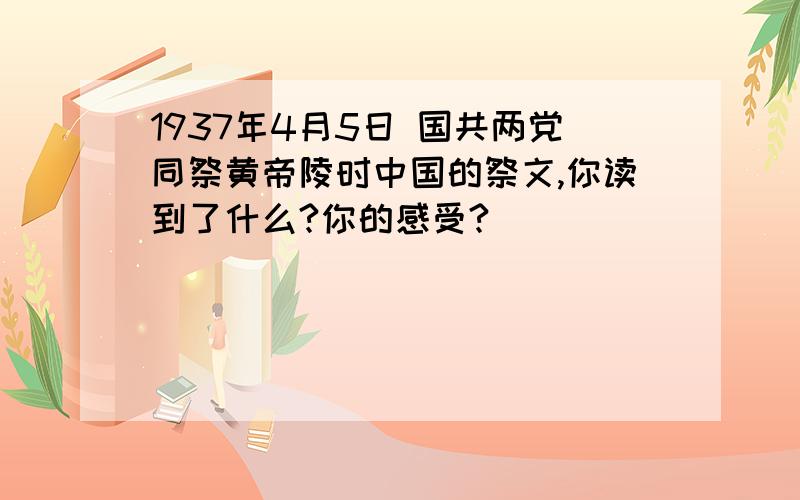 1937年4月5日 国共两党同祭黄帝陵时中国的祭文,你读到了什么?你的感受?