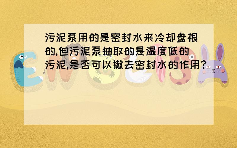 污泥泵用的是密封水来冷却盘根的,但污泥泵抽取的是温度低的污泥,是否可以撤去密封水的作用?