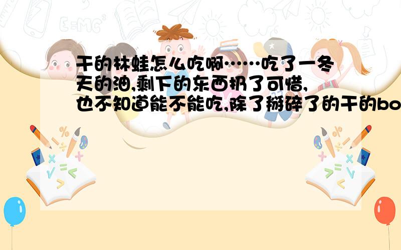 干的林蛙怎么吃啊……吃了一冬天的油,剩下的东西扔了可惜,也不知道能不能吃,除了掰碎了的干的body以外还有好多黑色颗粒,是籽么?能吃么?都怎么吃啊?新鲜的田鸡腿啊牛蛙啊倒挺好吃的,也