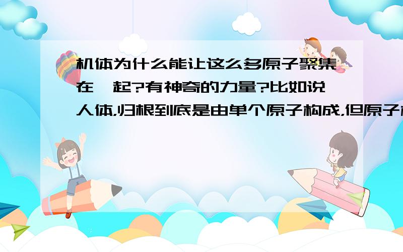 机体为什么能让这么多原子聚集在一起?有神奇的力量?比如说人体，归根到底是由单个原子构成，但原子构成人体后，为什么不会再成单个原子呢？