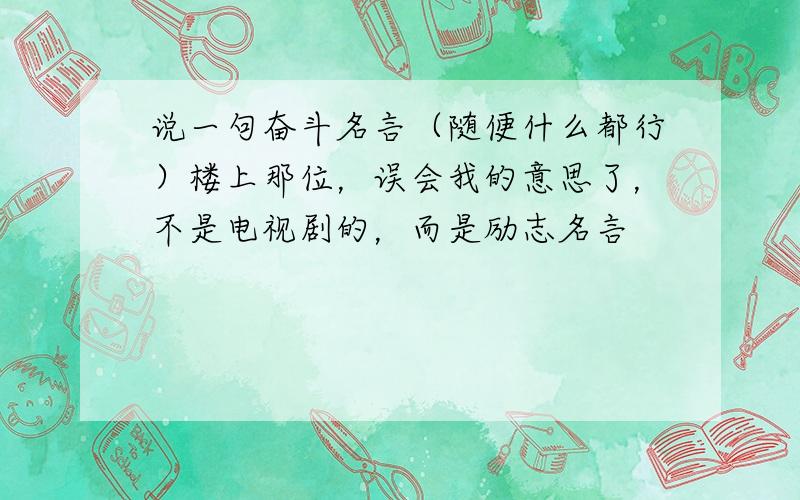 说一句奋斗名言（随便什么都行）楼上那位，误会我的意思了，不是电视剧的，而是励志名言