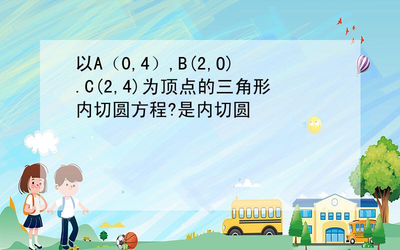 以A（0,4）,B(2,O).C(2,4)为顶点的三角形内切圆方程?是内切圆