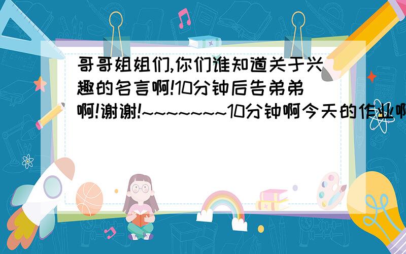 哥哥姐姐们,你们谁知道关于兴趣的名言啊!10分钟后告弟弟啊!谢谢!~~~~~~~10分钟啊今天的作业啊谢谢各位