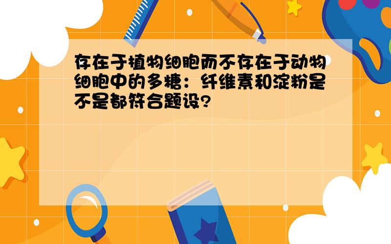 存在于植物细胞而不存在于动物细胞中的多糖：纤维素和淀粉是不是都符合题设?