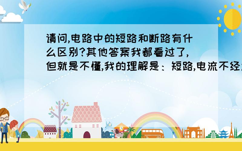 请问,电路中的短路和断路有什么区别?其他答案我都看过了,但就是不懂,我的理解是：短路,电流不经过用电器,用电器不工作则短路,请解答时用通俗易懂的语言,别根据欧姆定律,