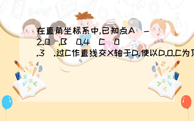 在直角坐标系中,已知点A(-2.0),B（0,4）C（0.3）.过C作直线交X轴于D.使以D.O.C为顶点的三角形与三角形A非常急.在直角坐标系中,已知点A(-2.0)，B（0，4）C（0.3）。过C作直线交X轴于D。使以D.O.C为顶