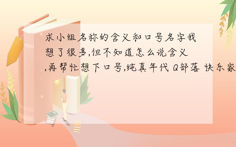 求小组名称的含义和口号名字我想了很多,但不知道怎么说含义,再帮忙想下口号,纯真年代 Q部落 快乐家族 成长部落 乌鸦帮 狗仔队 感叹号 晴天娃娃 巅峰联盟 中式/ 代言人 卡布其诺 萌光 虚