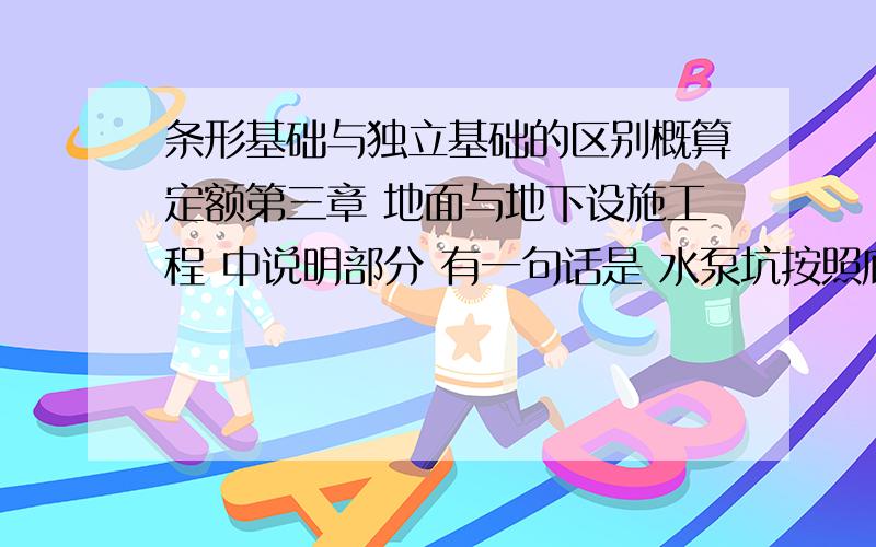 条形基础与独立基础的区别概算定额第三章 地面与地下设施工程 中说明部分 有一句话是 水泵坑按照底板、侧板、顶板、柱的定额单独计算.请问这些分别套用哪个子目定额?