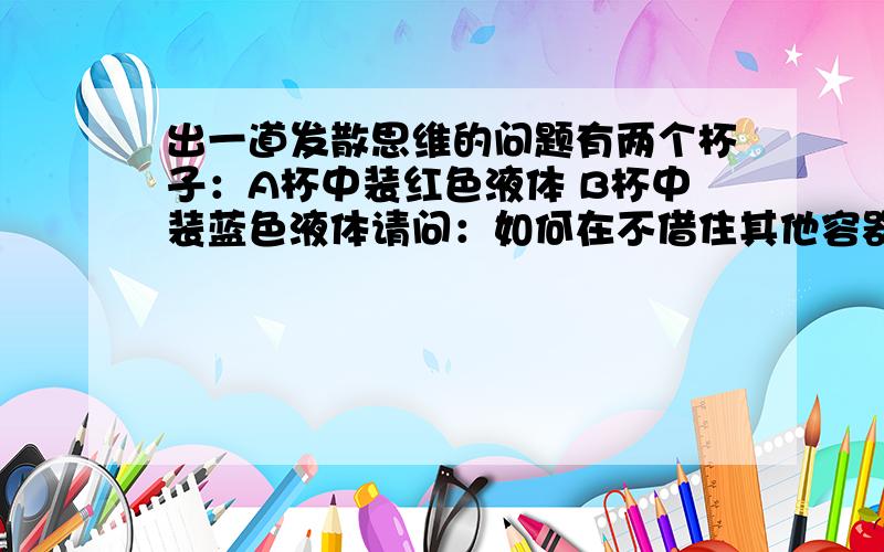 出一道发散思维的问题有两个杯子：A杯中装红色液体 B杯中装蓝色液体请问：如何在不借住其他容器的情况下,把两杯中的液体倒换呢?请大家大胆联想