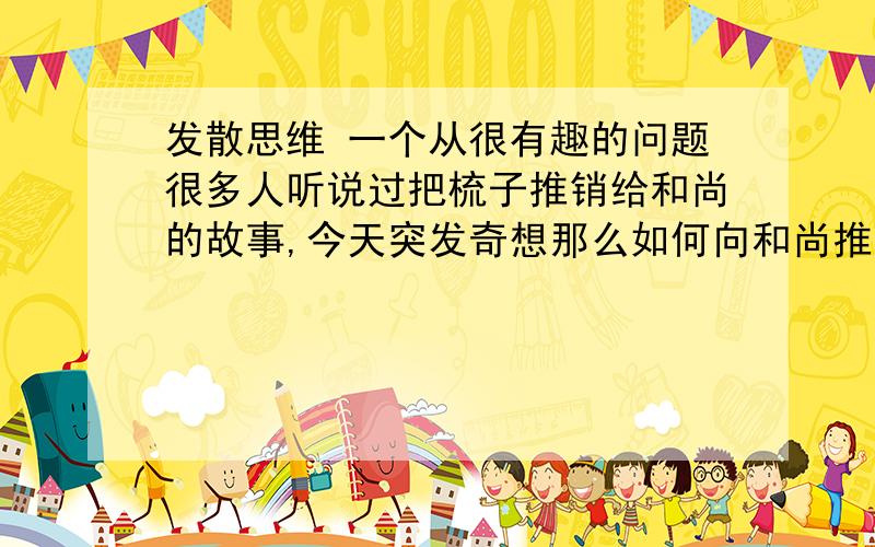 发散思维 一个从很有趣的问题很多人听说过把梳子推销给和尚的故事,今天突发奇想那么如何向和尚推销猪肉呢?呵呵,请大家说说自己的答案,说不定很有意思哦!