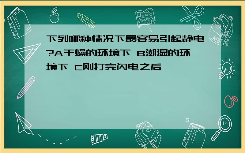 下列哪种情况下最容易引起静电?A干燥的环境下 B潮湿的环境下 C刚打完闪电之后