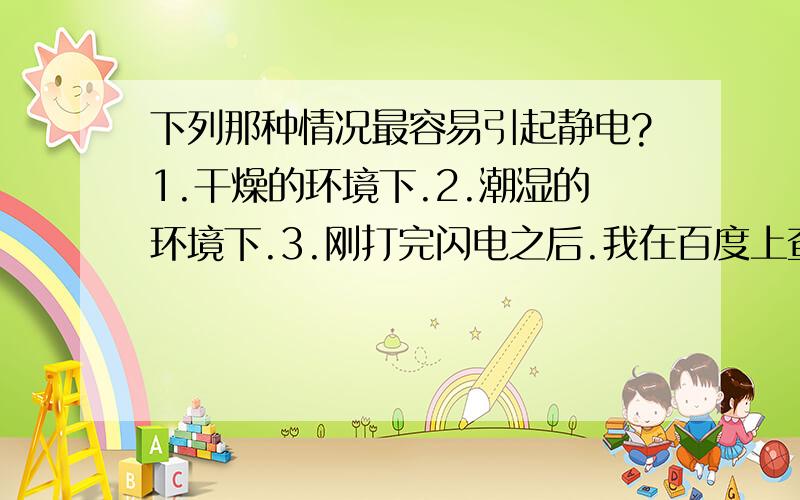 下列那种情况最容易引起静电?1.干燥的环境下.2.潮湿的环境下.3.刚打完闪电之后.我在百度上查的有不同的答案,麻烦各位想个法子让我心服口服~